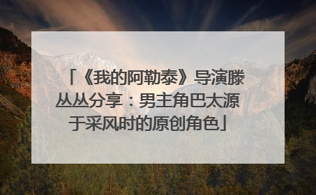 《我的阿勒泰》导演滕丛丛分享：男主角巴太源于采风时的原创角色
