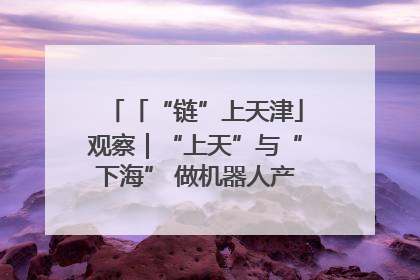 「“链”上天津」观察｜“上天”与“下海” 做机器人产业链细分领域强者