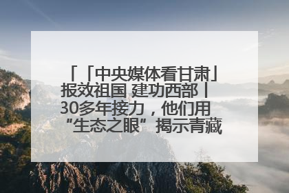「中央媒体看甘肃」报效祖国 建功西部丨30多年接力，他们用“生态之眼”揭示青藏高原的秘密