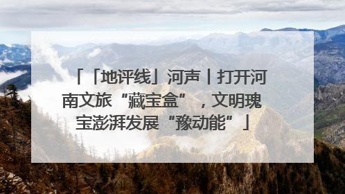 「地评线」河声丨打开河南文旅“藏宝盒”，文明瑰宝澎湃发展“豫动能”
