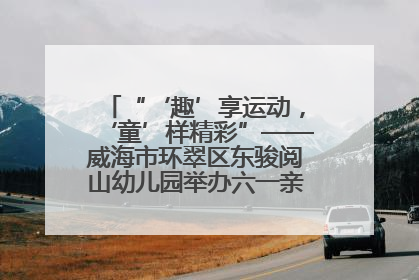 “‘趣’享运动，‘童’样精彩”——威海市环翠区东骏阅山幼儿园举办六一亲子运动会
