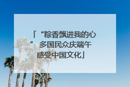 “粽香飘进我的心” 多国民众庆端午感受中国文化