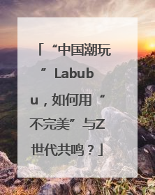 “中国潮玩”Labubu，如何用“不完美”与Z世代共鸣？
