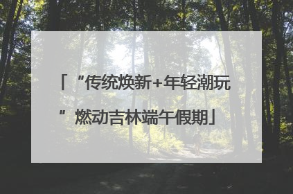 “传统焕新+年轻潮玩”燃动吉林端午假期