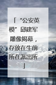 “公安英模”邱建军雕像揭幕，存放在生前所在派出所