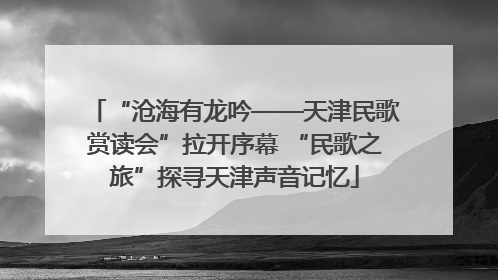 “沧海有龙吟——天津民歌赏读会”拉开序幕 “民歌之旅”探寻天津声音记忆