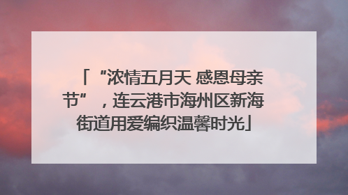 “浓情五月天 感恩母亲节”，连云港市海州区新海街道用爱编织温馨时光