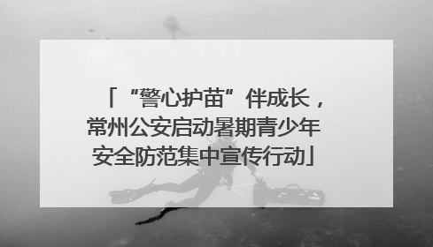 “警心护苗”伴成长，常州公安启动暑期青少年安全防范集中宣传行动