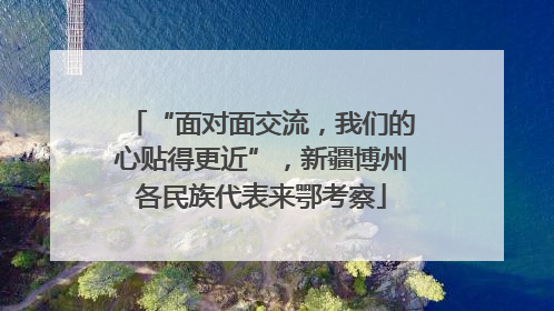 “面对面交流，我们的心贴得更近”，新疆博州各民族代表来鄂考察