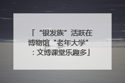 “银发族”活跃在博物馆“老年大学”：文博课堂乐趣多