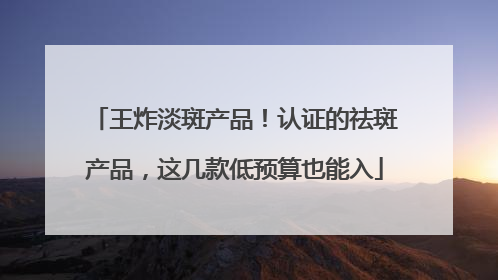 王炸淡斑产品！认证的祛斑产品，这几款低预算也能入
