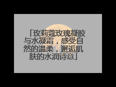玫莉蔻玫瑰凝胶与水凝霜，感受自然的温柔，邂逅肌肤的水润诗意