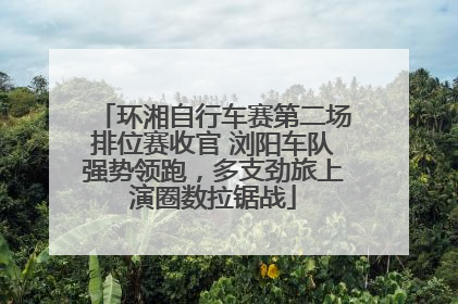 环湘自行车赛第二场排位赛收官 浏阳车队强势领跑，多支劲旅上演圈数拉锯战