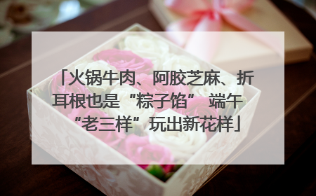 火锅牛肉、阿胶芝麻、折耳根也是“粽子馅” 端午“老三样”玩出新花样