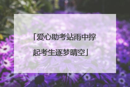 爱心助考站雨中撑起考生逐梦晴空