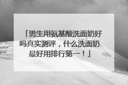 男生用氨基酸洗面奶好吗真实测评，什么洗面奶最好用排行第一！