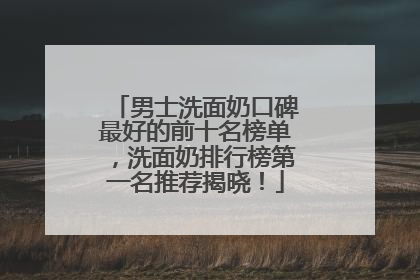 男士洗面奶口碑最好的前十名榜单，洗面奶排行榜第一名推荐揭晓！