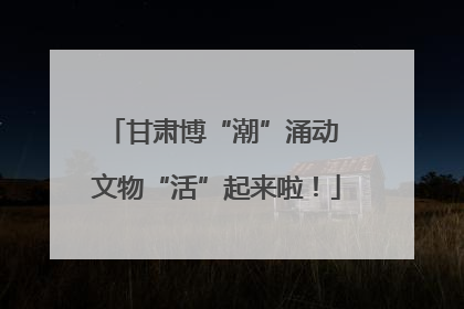 甘肃博“潮”涌动 文物“活”起来啦！
