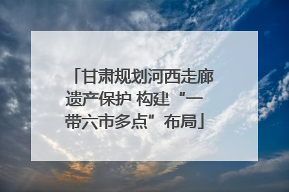 甘肃规划河西走廊遗产保护 构建“一带六市多点”布局