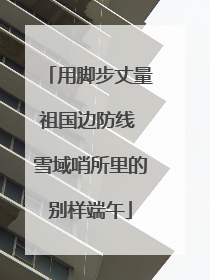 用脚步丈量祖国边防线 雪域哨所里的别样端午