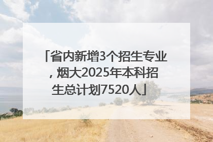 省内新增3个招生专业，烟大2025年本科招生总计划7520人