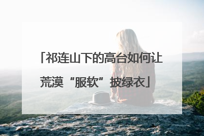 祁连山下的高台如何让荒漠“服软”披绿衣