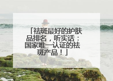 祛斑最好的护肤品排名，听实话：国家唯一认证的祛斑产品！