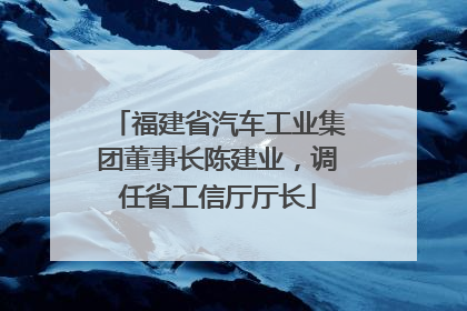 福建省汽车工业集团董事长陈建业，调任省工信厅厅长