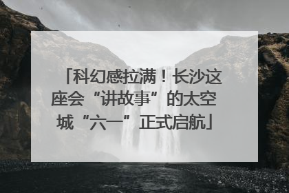 科幻感拉满！长沙这座会“讲故事”的太空城“六一”正式启航