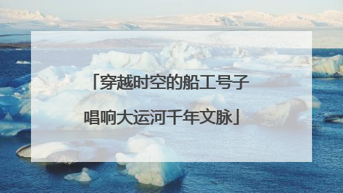 穿越时空的船工号子唱响大运河千年文脉