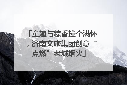 童趣与粽香撞个满怀，济南文旅集团创意“点燃”老城烟火