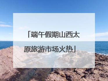 端午假期山西太原旅游市场火热