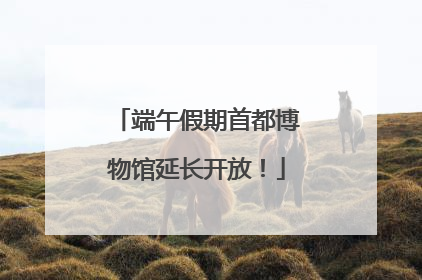 端午假期首都博物馆延长开放！
