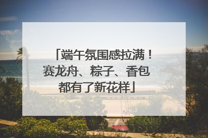 端午氛围感拉满！赛龙舟、粽子、香包都有了新花样