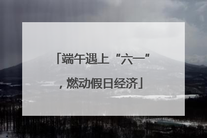 端午遇上“六一”，燃动假日经济