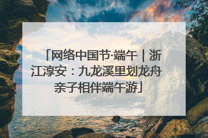 网络中国节·端午｜浙江淳安：九龙溪里划龙舟 亲子相伴端午游