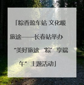 粽香盈车站 文化暖旅途——长春站举办 “美好旅途‘粽’享端午”主题活动
