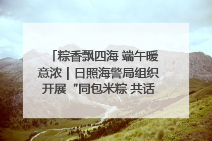 粽香飘四海 端午暖意浓｜日照海警局组织开展“同包米粽 共话端午”系列活动