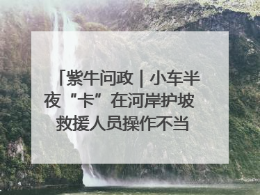 紫牛问政｜小车半夜“卡”在河岸护坡 救援人员操作不当致小车翻下河，然后直接走人了