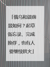 俄乌和谈前景如何？起草备忘录、完成换俘，也有人要继续拱火