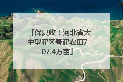 保夏收！河北省大中型灌区春灌农田707.4万亩