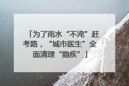 为了雨水“不淹”赶考路，“城市医生”全面清理“隐疾”