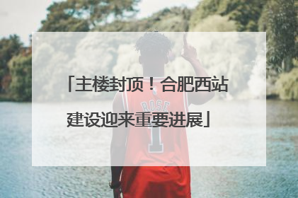 主楼封顶！合肥西站建设迎来重要进展