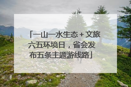 一山一水生态＋文旅 六五环境日，省会发布五条主题游线路