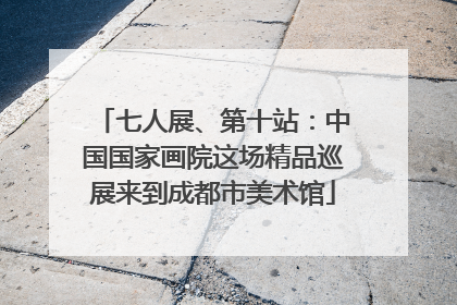 七人展、第十站：中国国家画院这场精品巡展来到成都市美术馆