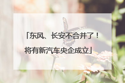 东风、长安不合并了！将有新汽车央企成立