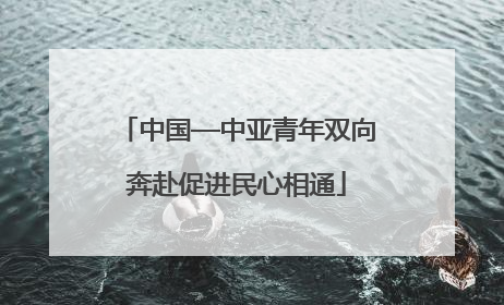 中国—中亚青年双向奔赴促进民心相通