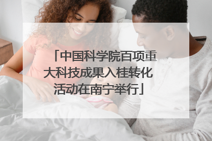 中国科学院百项重大科技成果入桂转化活动在南宁举行