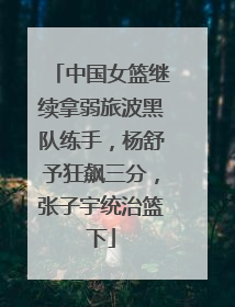 中国女篮继续拿弱旅波黑队练手，杨舒予狂飙三分，张子宇统治篮下