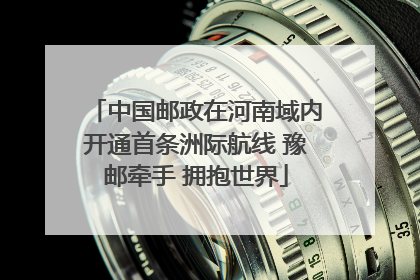中国邮政在河南域内开通首条洲际航线 豫邮牵手 拥抱世界